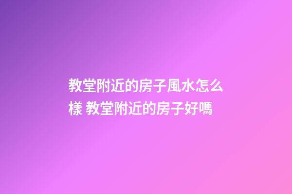 教堂附近的房子風水怎么樣 教堂附近的房子好嗎